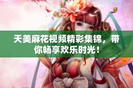 天美麻花视频精彩集锦，带你畅享欢乐时光！