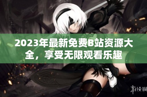 2023年最新免费B站资源大全，享受无限观看乐趣