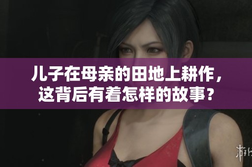 儿子在母亲的田地上耕作，这背后有着怎样的故事？