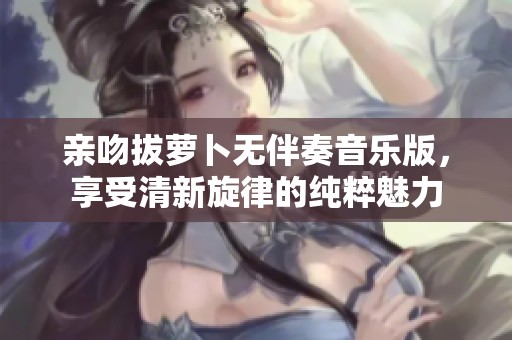 亲吻拔萝卜无伴奏音乐版，享受清新旋律的纯粹魅力