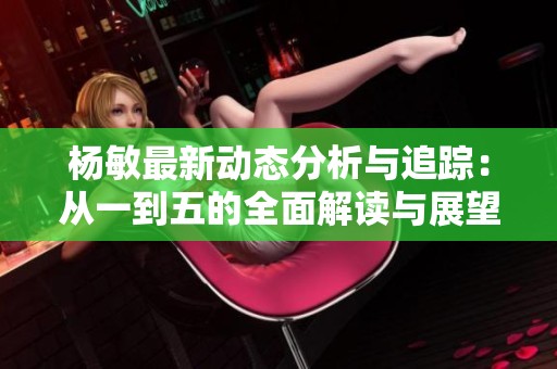 杨敏最新动态分析与追踪：从一到五的全面解读与展望