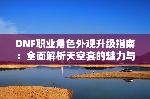 DNF职业角色外观升级指南：全面解析天空套的魅力与升级方式