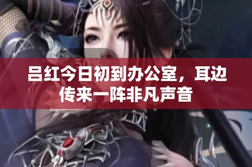 吕红今日初到办公室，耳边传来一阵非凡声音