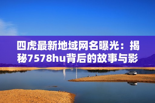四虎最新地域网名曝光：揭秘7578hu背后的故事与影响