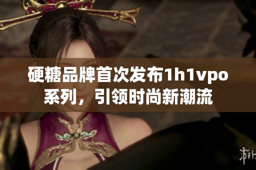 硬糖品牌首次发布1h1vpo系列，引领时尚新潮流