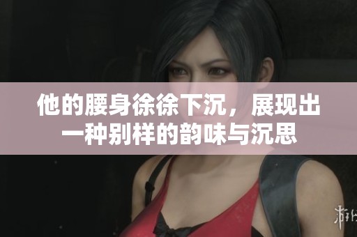 他的腰身徐徐下沉，展现出一种别样的韵味与沉思