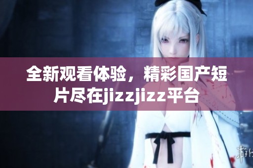 全新观看体验，精彩国产短片尽在jizzjizz平台