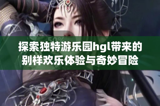 探索独特游乐园hgl带来的别样欢乐体验与奇妙冒险