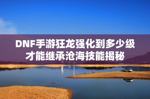 DNF手游狂龙强化到多少级才能继承沧海技能揭秘