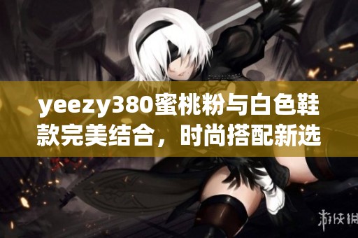 yeezy380蜜桃粉与白色鞋款完美结合，时尚搭配新选择