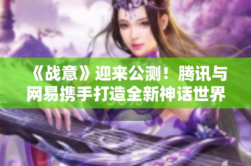 《战意》迎来公测！腾讯与网易携手打造全新神话世界！