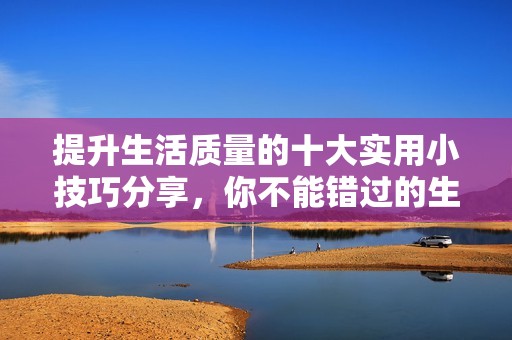 提升生活质量的十大实用小技巧分享，你不能错过的生活智慧