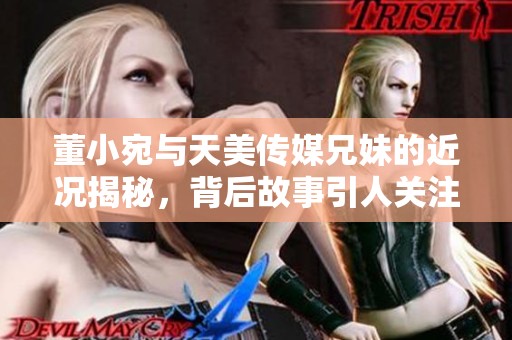 董小宛与天美传媒兄妹的近况揭秘，背后故事引人关注
