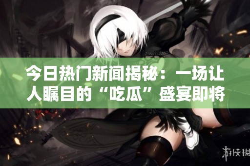 今日热门新闻揭秘：一场让人瞩目的“吃瓜”盛宴即将开启