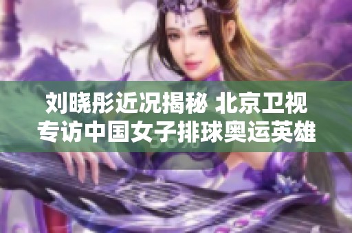 刘晓彤近况揭秘 北京卫视专访中国女子排球奥运英雄