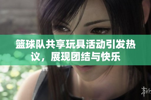 篮球队共享玩具活动引发热议，展现团结与快乐