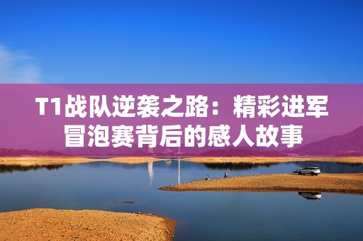 T1战队逆袭之路：精彩进军冒泡赛背后的感人故事