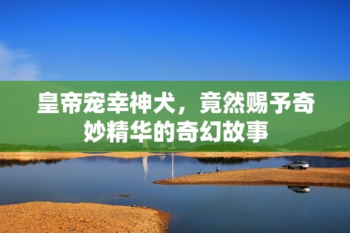 皇帝宠幸神犬，竟然赐予奇妙精华的奇幻故事