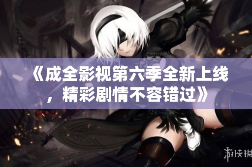 《成全影视第六季全新上线，精彩剧情不容错过》