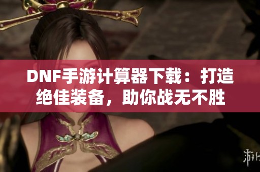 DNF手游计算器下载：打造绝佳装备，助你战无不胜