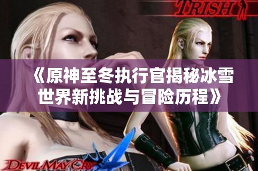 《原神至冬执行官揭秘冰雪世界新挑战与冒险历程》