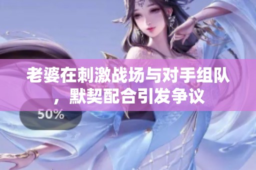 老婆在刺激战场与对手组队，默契配合引发争议