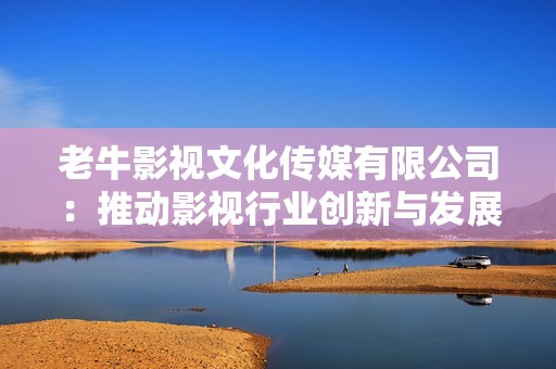 老牛影视文化传媒有限公司：推动影视行业创新与发展新篇章