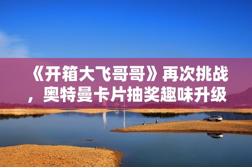 《开箱大飞哥哥》再次挑战，奥特曼卡片抽奖趣味升级！