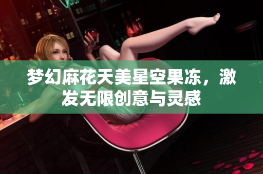 梦幻麻花天美星空果冻，激发无限创意与灵感