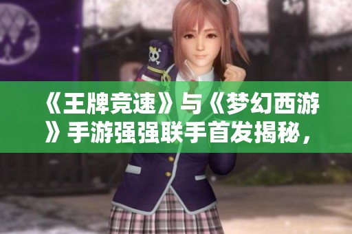 《王牌竞速》与《梦幻西游》手游强强联手首发揭秘，精彩内容大放送！