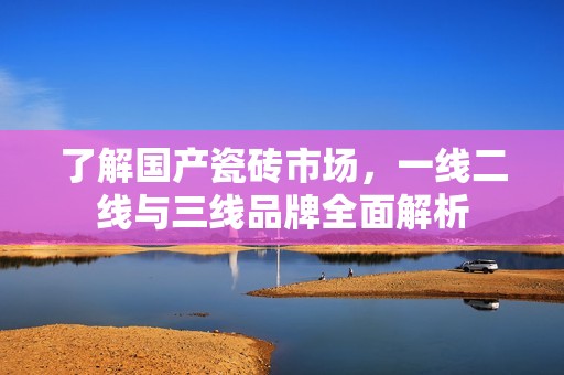 了解国产瓷砖市场，一线二线与三线品牌全面解析