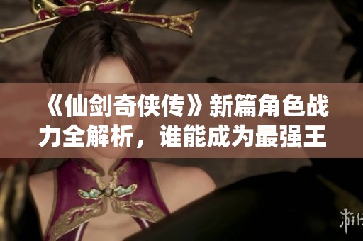 《仙剑奇侠传》新篇角色战力全解析，谁能成为最强王者