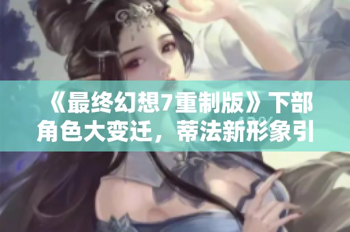 《最终幻想7重制版》下部角色大变迁，蒂法新形象引关注