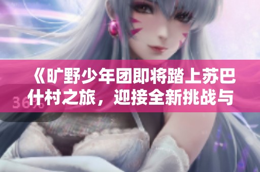 《旷野少年团即将踏上苏巴什村之旅，迎接全新挑战与考验》
