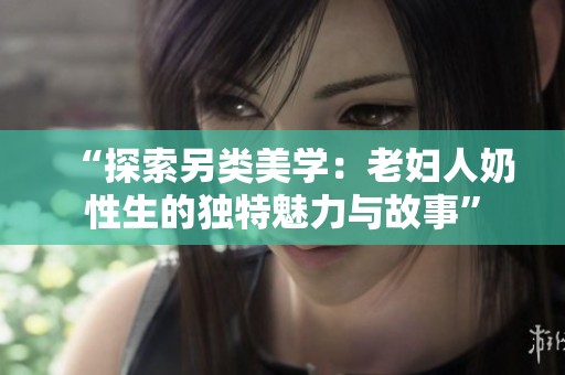 “探索另类美学：老妇人奶性生的独特魅力与故事”