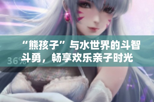 “熊孩子”与水世界的斗智斗勇，畅享欢乐亲子时光