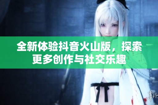 全新体验抖音火山版，探索更多创作与社交乐趣
