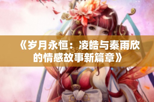 《岁月永恒：凌皓与秦雨欣的情感故事新篇章》