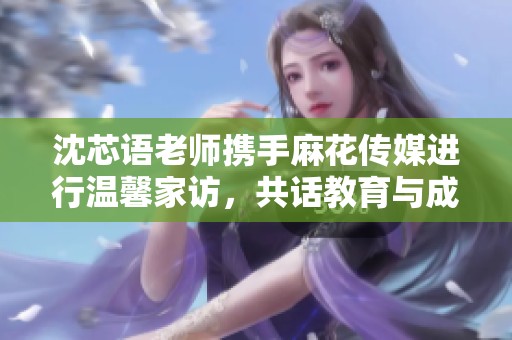 沈芯语老师携手麻花传媒进行温馨家访，共话教育与成长