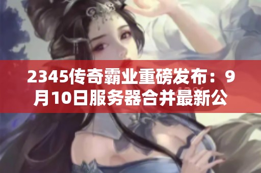 2345传奇霸业重磅发布：9月10日服务器合并最新公告！