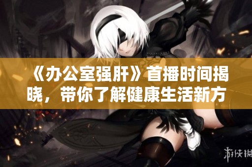 《办公室强肝》首播时间揭晓，带你了解健康生活新方式