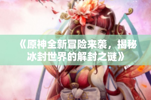 《原神全新冒险来袭，揭秘冰封世界的解封之谜》