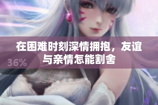 在困难时刻深情拥抱，友谊与亲情怎能割舍