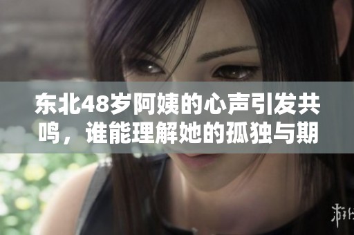 东北48岁阿姨的心声引发共鸣，谁能理解她的孤独与期盼