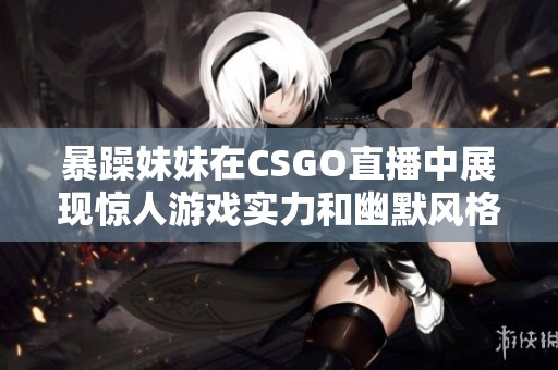 暴躁妹妹在CSGO直播中展现惊人游戏实力和幽默风格