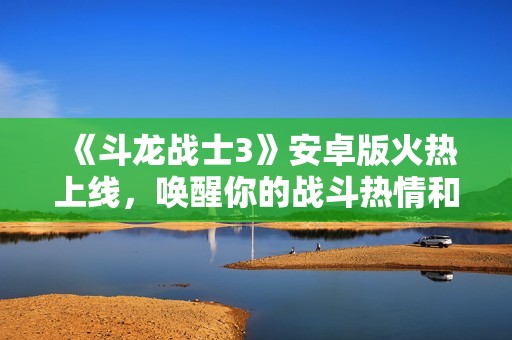 《斗龙战士3》安卓版火热上线，唤醒你的战斗热情和冒险之旅