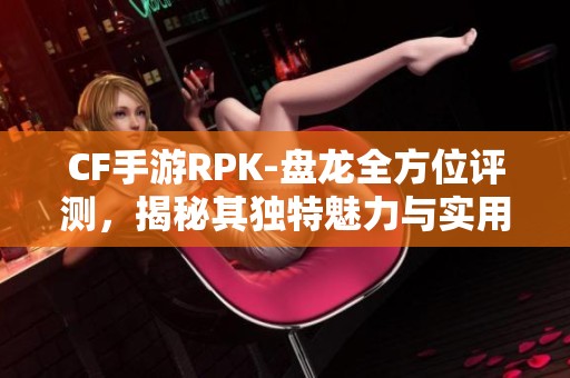 CF手游RPK-盘龙全方位评测，揭秘其独特魅力与实用性