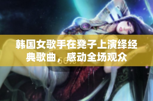 韩国女歌手在凳子上演绎经典歌曲，感动全场观众