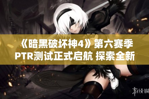 《暗黑破坏神4》第六赛季PTR测试正式启航 探索全新内容与玩法