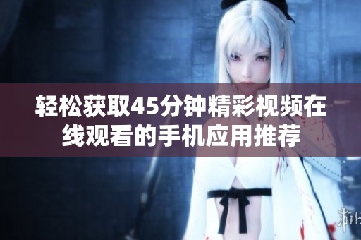 轻松获取45分钟精彩视频在线观看的手机应用推荐